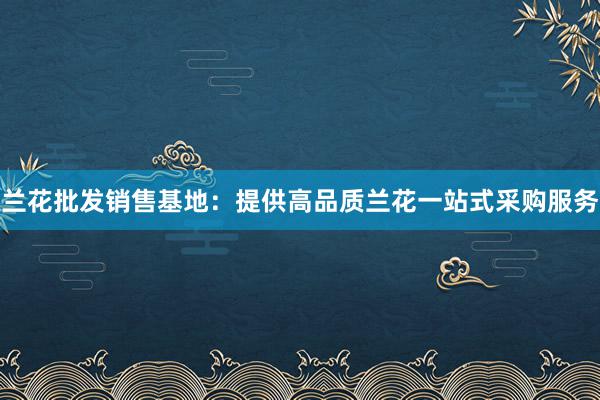 兰花批发销售基地：提供高品质兰花一站式采购服务